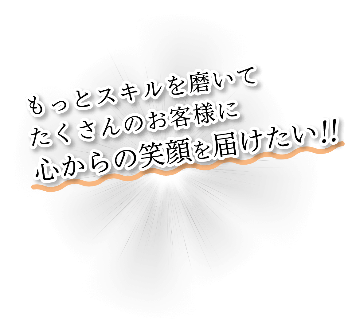 もっとスキルを磨いてたくさんのお客様に心からの笑顔を届けたい！